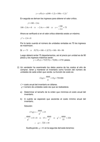 y = xP( x) = x(180 − 1.2) = 180 x − 1.2 x 2

  En seguida se derivan los ingresos para obtener el valor crítico.

             y ' = 180 − 2.4 x
                                                          − 180
   180 − 2.4 x = 0 ⇒ − 2.4 x = −180 ⇒ x =                       = 75
                                                          − 2.4

  Ahora se verificará si en el valor crítico obtenido existe un máximo.

   y ' ' = −2.4 < 0

  Por lo tanto cuando el número de unidades rentadas es 75 los ingresos
  se maximizan.

  Si x = 75 ⇒ P(75) = 180 − 1.2(75) = 180 − 90 = 90

  Luego deberá rentar 75 departamentos, así el precio por unidad es de 90
  pesos y los ingresos máximos serán:
                 y = xP( x) = 75 P(75) = 75(90) = 6750 pesos.


2) Un vendedor ha examinado los datos acerca de los costos al año de
   comprar, tener y mantener el inventario como función del número de
   unidades de cada orden que vende. La función de costo es:

                                            4860
                                 C (q ) =        + 15q + 750 000
                                             q

   C = costo anual del inventario en dólares.
   q = número de unidades cada vez que se reabastece.

  a)    Determinar el tamaño de la orden que minimiza el costo anual del
        inventario.

  b)    A cuánto se esperará que ascienda el costo mínimo anual del
        inventario.

        Solución:

                              4860
                C ' (q) = −        + 15
                               q2
            4860                4860        4860
        −      2
                 + 15 = 0 ⇒ 15 = 2   ⇒ q2 =      = 324
             q                   q           15
                      ∴ q = 324 = 18

            Sustituyendo q = 18 en la segunda derivada tenemos:
 