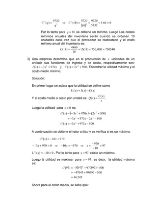 9720                9720 9720
           C ' ' (q) =        ⇒ C ' ' (18) =      =     = 1.66 > 0
                          q 3
                                             (18)3 5832
          Por lo tanto para q = 18 se obtiene un mínimo. Luego Los costos
          mínimos anuales del inventario serán cuando se ordenan 18
          unidades cada vez que el proveedor se reabastece y el costo
          mínimo anual del inventario es:
                                 4860
                        C (18) =      + 15(18) + 750, 000 = 750540.
                                  18

3) Una empresa determina que en la producción de x unidades de un
   artículo sus funciones de ingreso y de costo, respectivamente son:
   I ( x) = −3 x 2 + 970 x y C ( x) = 2 x 2 + 500 . Encontrar la utilidad máxima y el
   costo medio mínimo.

   Solución:

   En primer lugar se aclara que la utilidad se define como
                                       U ( x) = I ( x) − C ( x)
                                                                  C ( x)
   Y el costo medio o costo por unidad es: Q( x) =                       .
                                                                    x

   Luego la utilidad para x ≥ 0 es:
                                      (                )
                              U ( x) = − 3 x 2 + 970 x − (2 x 2 + 500)
                                    = −3 x + 970 x − 2 x 2 − 500
                                           2


                              U ( x) = −5 x 2 + 970 x − 500

   A continuación se obtiene el valor crítico y se verifica si es un máximo.

         U ' ( x) = −10 x + 970
                                                           − 970
    − 10 x + 970 = 0 ⇒ − 10 x = −970 ⇒ x =                       = 97
                                                            − 10
   U ' ' ( x) = −10 < 0 . Por lo tanto para x = 97 existe un máximo.

   Luego la utilidad se máxima para x = 97 ; es decir, la utilidad máxima
   es:
                        U (97) = −5(97 ) + 970(97 ) − 500
                                        2


                                       = −47045 + 94090 − 500
                                       = 46,545

   Ahora para el costo medio, se sabe que:
 
