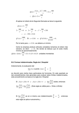 C ( x) 2 x 2 + 500        500
                                  Q( x) =       =            = 2x +
                                            x          x             x
                                                  500
                                  ∴ Q( x) = 2 x +
                                                    x

      Al aplicar el criterio de la Segunda Derivada se tiene lo siguiente:

                         500
         Q' ( x) = 2 −
                          x2
              500            500      500
      2−         2
                   = 0 ⇒ 2 = 2 ⇒ x2 =     = 250
               x              x        2
                   ∴ x = 250 = 15.81

                     1000                                   1000
      Q' ' ( x) =         . Si x = 15.81 ⇒ Q' ' (15.81) =          > 0.
                      x 3
                                                          (15.81)3
      Por lo tanto para x = 15.81 , se obtiene un mínimo.

      Como la empresa produce artículos completos tomamos el entero más
      cercano; es decir: x = 16 . De donde se deduce que el costo medio
      mínimo es aproximadamente:
                500
Q(16) = 2(16) +     = 32 + 31.25 = 63.25 unidades monetarias
                16



8.8. Formas indeterminadas. Regla de L’Hospital

Anteriormente, la evaluación del
                                                            0          ∞
                               lim f ( x) cuando f (a ) =       o
                               x →a                         0          ∞
se discutió para ciertos tipos particulares de funciones. En este apartado se
dan procedimientos más generales para evaluar estos límites indeterminados,
este procedimiento se basa en la regla de L’Hospital:

                                                                       f ( x)
      Si f (a ) = f (b) = 0 o         f (a) = f (b) = ∞     y lim             existe, entonces
                                                                x →a   g ( x)
               f ( x)       f '( x)
      lim             = lim         . (Esta regla es válida para a finita o infinita)
       x →a    g ( x) x →a g '( x)



             f '( x)                                    0                          ∞
      Si lim         es en si mismo una indeterminación   o                          , entonces
              x →a
             g '( x)                                    0                          ∞
      esta regla se aplica nuevamente y
 