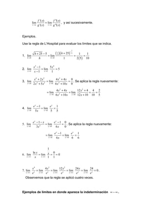 f '( x)       f ''( x)
           lim            = lim          , y así sucesivamente.
           x →a   g '( x) x → a g ''( x)


Ejemplos.

Use la regla de L’Hospital para evaluar los límites que se indica.

                                                        1
                                  ( 1 ) ( h + 25)
                                                    −
             h + 25 − 5                                 2         1     1
1. lim                  = lim       2
                                                            =         =
   h →0          h        h →0            1                     2 ( 5) 10

            x5 − 1       5x4
2. lim             = lim     =5
    x →1    x − 1 x →1 1

             x4 + 2x2          4 x3 + 4 x 0
3. lim                   = lim             = . Se aplica la regla nuevamente:
   x →0     2 x 3 + 5 x 2 x →0 6 x 2 + 10 x 0

                                  4 x3 + 4 x        12 x 2 + 4 4 2
                         = lim                = lim           = =
                           x →0   6 x 2 + 10 x x →0 12 x + 10 10 5


        ex − 1        ex 1
4. lim         = lim    =
   x →0  5x      x →0 5 5


        ex − 1 − x        ex − 1 0
5. lim             = lim        = . Se aplica la regla nuevamente:
   x →0    3x 2      x →0  6x    0

                                  ex − 1        ex 1
                        = lim            = lim    =
                          x →0     6x      x →0 6 6


                    1
        ln x          0
6. lim       = lim x = = 0
   x →∞   x    x →∞ 1 1


           x4         4 x3      12 x 2        24 x      24
7. lim       x
               = lim x = lim       x
                                       = lim x = lim x = 0 .
  x →∞     e     x →∞  e   x →∞  e       x →∞  e   x →∞ e

  Observemos que la regla se aplicó cuatro veces.



Ejemplos de límites en donde aparece la indeterminación ∞ − ∞ .
 