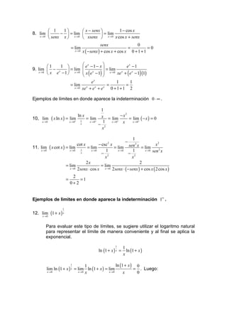  1    1        x − senx        1 − cos x
8. lim       −  = lim            = lim
   x →0
         senx x  x →0  xsenx  x →0 x cos x + senx
                                                   senx               0
                            = lim                                 =          =0
                               x →0   x ( − senx ) + cos x + cos x 0 + 1 + 1


        1    1                     ex − 1 − x               ex − 1
9. lim  − x       = lim                          = lim
   x →0
         x e − 1  x →0             x ( e x − 1)  x →0 xe x + ( e x − 1) (1)
                                                  
                                             x
                                           e               1       1
                            = lim x                  =          =
                              x → 0 xe + e + ex    x
                                                        0 +1+1 2

Ejemplos de límites en donde aparece la indeterminación 0 ⋅ ∞ .

                                         1
                            ln x                  − x2
10, lim ( x ln x ) = lim 1 = lim x = lim               = lim ( − x ) = 0
    x →0             x → 0+      x → 0+   1 x → 0+ x     x → 0+
                              x         − 2
                                         x

                                                                    1
                                                                  −
                             cot x         − csc x  2
                                                                 sen 2 x = lim x
                                                                                     2
11. lim ( x cot x ) = lim 1 = lim                     = lim
    x →0              x →0            x →0      1        x →0       1       x → 0 sen 2 x
                                x            − 2                − 2
                                               x                   x
                                   2x                                   2
                    = lim                   = lim
                       x → 0 2 senx ⋅ cos x    x → 0 2 senx ⋅ ( − senx ) + cos x ( 2 cos x )


                             2
                        =       =1
                            0+2


Ejemplos de límites en donde aparece la indeterminación 1∞ .
                    1
12. lim (1 + x ) x
      x →0



         Para evaluar este tipo de límites, se sugiere utilizar el logaritmo natural
         para representar el límite de manera conveniente y al final se aplica la
         exponencial.
                                                          1
                                                                 1
                                               ln (1 + x ) x =     ln (1 + x )
                                                                 x

                         1
                                  1                 ln (1 + x ) 0
         lim ln (1 + x ) x = lim ln (1 + x ) = lim             = . Luego:
         x →0                x →0 x            x →0      x      0
 