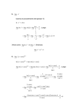 14. lim x x
       +
     x →0


       Usamos el procedimiento del ejemplo 12.

        ln x x = x ln x

                                            ln x ∞
        lim ln x x = lim x ln x = lim            = . Luego:
           +
        x →0            +
                      x →0           +
                                       x→0   1    ∞
                                             x
                                              1
                              ln x                       − x2
                     = lim         = lim x = lim              = lim ( − x ) = 0
                       x → 0+  1     x → 0+    1  x → 0+  x     x →0+
                                            − 2
                                x             x


´,Ahora como lim+ ln x x = ln lim x x . Entonces:
                                 +
                   x →0                      x →0



                                                    lim x x = e0 = 1
                                                       +
                                                    x →0




            ( x + senx )
                           tan x
15. lim+
     x →0



        ln ( x + senx )            = tan x ln ( x + senx )
                          tan x




                                                                                ln ( x + senx ) ∞
        lim ln ( x + senx )                = lim tan x ln ( x + senx ) = lim                   = . Luego:
                                   tan x
           +
        x →0                                    +
                                             x →0                           +
                                                                         x →0          1        ∞
                                                                                     tan x

                                                        1                         1 + cos x
                              ln ( x + senx )                (1 + cos x )
                     = lim                    = lim x + senx 2            = lim x + senx
                       x → 0+        1          x → 0+    − csc x           x →0+ − csc 2 x
                                   tan x

                              1 + cos x
                                              − sen 2 x + senx 2 cos x
                     = lim x + senx = lim
                       x → 0+      1    x →0+         x + senx
                              −      2
                                 sen x

                                   −2senx cos x + senx 2 ( − senx ) + cos x ( 2senx cos x )       0
                     = lim                                                                    =     =0
                          +
                          x→0                                1 + cos x                            2
 
