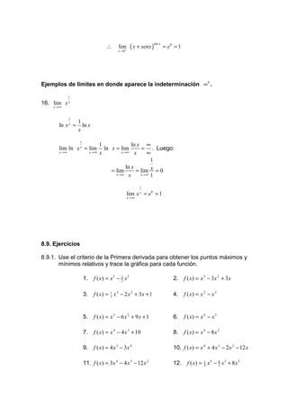 ∴               ( x + senx )           = e0 = 1
                                                                   tan x
                                          lim
                                          x → 0+




Ejemplos de límites en donde aparece la indeterminación ∞0 .

              1
16. lim x     x
    x →∞


              1
                  1
      ln x x =      ln x
                  x

                                                 ln x ∞
                  1
                                  1
      lim ln x = lim
                  x
                                    ln x = lim        = . Luego:
       x →∞                x →∞   x        x →∞    x     ∞
                                                           1
                                              ln x
                                       = lim        = lim x = 0
                                         x→∞ x        x →∞ 1


                                                          1
                                                   lim x x = e0 = 1
                                                   x →∞




8.9. Ejercicios

8.9.1. Use el criterio de la Primera derivada para obtener los puntos máximos y
       mínimos relativos y trace la gráfica para cada función.

                      1.     f ( x) = x3 − 3 x 2
                                           2                                   2.     f ( x) = x 3 − 3 x 2 + 3x

                      3.     f ( x) = 1 x 3 − 2 x 2 + 3x + 1
                                      3                                        4.     f ( x) = x 2 − x 3


                      5.     f ( x) = x 3 − 6 x 2 + 9 x + 1                    6.     f ( x) = x 4 − x 3

                      7.     f ( x) = x 4 − 4 x 3 + 10                         8.     f ( x) = x 4 − 8 x 2

                      9.     f ( x) = 4 x 3 − 3x 4                             10. f ( x) = x 4 + 4 x 3 − 2 x 2 − 12 x

                      11. f ( x) = 3x 4 − 4 x 3 − 12 x 2                       12.     f ( x) = 1 x 4 − 8 x3 + 8 x 2
                                                                                                4       3
 