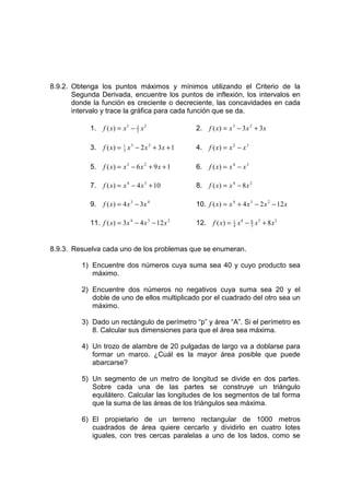 8.9.2. Obtenga los puntos máximos y mínimos utilizando el Criterio de la
       Segunda Derivada, encuentre los puntos de inflexión, los intervalos en
       donde la función es creciente o decreciente, las concavidades en cada
       intervalo y trace la gráfica para cada función que se da.

            1.   f ( x) = x3 − 3 x 2
                               2                   2.    f ( x) = x 3 − 3 x 2 + 3x

            3.   f ( x) = 1 x 3 − 2 x 2 + 3x + 1
                          3                        4.    f ( x) = x 2 − x 3

            5.   f ( x) = x 3 − 6 x 2 + 9 x + 1    6.    f ( x) = x 4 − x 3

            7.   f ( x) = x 4 − 4 x 3 + 10         8.    f ( x) = x 4 − 8 x 2

            9.   f ( x) = 4 x 3 − 3x 4             10. f ( x) = x 4 + 4 x 3 − 2 x 2 − 12 x

            11. f ( x) = 3x 4 − 4 x 3 − 12 x 2     12.    f ( x) = 1 x 4 − 8 x3 + 8 x 2
                                                                   4       3




8.9.3. Resuelva cada uno de los problemas que se enumeran.

         1) Encuentre dos números cuya suma sea 40 y cuyo producto sea
            máximo.

         2) Encuentre dos números no negativos cuya suma sea 20 y el
            doble de uno de ellos multiplicado por el cuadrado del otro sea un
            máximo.

         3) Dado un rectángulo de perímetro “p” y área “A”. Si el perímetro es
            8. Calcular sus dimensiones para que el área sea máxima.

         4) Un trozo de alambre de 20 pulgadas de largo va a doblarse para
            formar un marco. ¿Cuál es la mayor área posible que puede
            abarcarse?

         5) Un segmento de un metro de longitud se divide en dos partes.
            Sobre cada una de las partes se construye un triángulo
            equilátero. Calcular las longitudes de los segmentos de tal forma
            que la suma de las áreas de los triángulos sea máxima.

         6) El propietario de un terreno rectangular de 1000 metros
            cuadrados de área quiere cercarlo y dividirlo en cuatro lotes
            iguales, con tres cercas paralelas a uno de los lados, como se
 