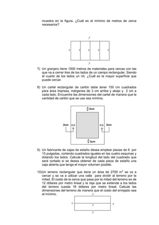 muestra en la figura. ¿Cuál es el mínimo de metros de cerca
   necesarios?


                                    y


                        x       x   x         x   x



                                    y
7) Un granjero tiene 1000 metros de materiales para cercas con las
   que va a cerrar tres de los lados de un campo rectangular. Siendo
   el cuarto de los lados un rió. ¿Cuál es la mayor superficie que
   puede cercar.

8) Un cartel rectangular de cartón debe tener 150 cm cuadrados
   para área impresa, márgenes de 3 cm arriba y abajo y 2 cm a
   cada lado. Encuentre las dimensiones del cartel de manera que la
   cantidad de cartón que se use sea mínima,


                                     3cm




                  2cm                             2cm




                                        3cm


9) Un fabricante de cajas de estaño desea emplear piezas de 8 por
   15 pulgadas, cortando cuadrados iguales en las cuatro esquinas y
   dolando los lados. Calcule la longitud del lado del cuadrado que
   será cortado si se desea obtener de cada pieza de estaño una
   caja abierta que tenga el mayor volumen posible.

10) Un terreno rectangular que tiene un área de 2700 m2 se va a
    cercar y se va a utilizar una valla para dividir al terreno por la
    mitad. El costo de la cerca que pasa por la mitad del terreno es de
    12 dólares por metro lineal y la reja que se extiende a los lados
    del terreno cuesta 18 dólares por metro lineal. Calcule las
    dimensiones del terreno de manera que el costo del enrejado sea
    el mínimo.                         y

                            x                           x
                                         y

                                         y
 