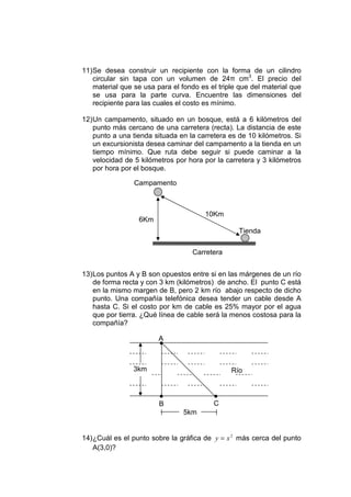 11) Se desea construir un recipiente con la forma de un cilindro
                                                
    circular sin tapa con un volumen de 24 cm3. El precio del
    material que se usa para el fondo es el triple que del material que
    se usa para la parte curva. Encuentre las dimensiones del
    recipiente para las cuales el costo es mínimo.

12) Un campamento, situado en un bosque, está a 6 kilómetros del
    punto más cercano de una carretera (recta). La distancia de este
    punto a una tienda situada en la carretera es de 10 kilómetros. Si
    un excursionista desea caminar del campamento a la tienda en un
    tiempo mínimo. Que ruta debe seguir si puede caminar a la
    velocidad de 5 kilómetros por hora por la carretera y 3 kilómetros
    por hora por el bosque.

                Campamento



                                       10Km
                  6Km
                                                   Tienda


                                   Carretera


13) Los puntos A y B son opuestos entre si en las márgenes de un río
    de forma recta y con 3 km (kilómetros) de ancho. El punto C está
    en la mismo margen de B, pero 2 km río abajo respecto de dicho
    punto. Una compañía telefónica desea tender un cable desde A
    hasta C. Si el costo por km de cable es 25% mayor por el agua
    que por tierra. ¿Qué línea de cable será la menos costosa para la
    compañía?

                        A¡


                3km                             Río


                         ¡                ¡
                        B                 C
                                5km


14) ¿Cuál es el punto sobre la gráfica de y = x 2 más cerca del punto
    A(3,0)?
 