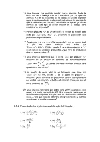 15) Una bodega ha decidido instalar nueve alarmas. Dada la
             estructura de la bodega solo se puede optar por dos tipos de
             alarmas: A o B. La seguridad de la bodega se puede expresar
             como la décima parte del producto entre el número de alarmas de
             tipo A instaladas y el cuadrado del número de tipo B. ¿Cuántas
             alarmas de cada tipo se deben instalar en la bodega para
             maximizar su seguridad?

          16) Para un producto "q" de un fabricante, la función de ingreso está
                dada por I (q) = 240q + 57q 2 − q 3 . Determine la producción que
                produce un ingreso máximo.

          17) Supóngase que una compañía ha calculado que su ingreso total
              R       por     un     cierto    producto   está    dado     por
              R( x) = − x + 450 x + 52000 x , donde R se mide en dólares y " x"
                         3       2


             es el número de unidades producidas. ¿Qué nivel de producción
             dará un ingreso máximo?

          18) Una empresa determina que el costo C (x) por producir " x"
             unidades de un artículo de consumo es aproximadamente
                            10 x 2
              C ( x) = 100 + +     . ¿Cuántas unidades se deben producir para
                             x 100
             que el costo sea mínimo?

          19) La función de costo total de un fabricante está dada por
              C ( x) = 1 x 2 + 3 x + 400 , donde C es el costo de producir x
                       4
             unidades. ¿Para que nivel de producción será el costo promedio
             por unidad un mínimo?, ¿Cuál es el mínimo? (Recuerde que el
                                       C ( x)
             costo promedio es                ).
                                          x

          20) Una empresa televisora por cable tiene 2000 suscriptores que
             pagan una cuota mensual de $20. Una encuesta reveló que se
             tendrían 50 suscriptores más por cada $0.25 de disminución en la
             cuata. ¿Para que cuota se obtendría el ingreso máximo y cuántos
             suscriptores e tendrían entonces?


8.9.4. Evalúe los límites siguientes usando la regla de L’Hospital.

                x3 − 2 x 2 + 4 x                    x3 − 2 x 2
      1. lim                             2. lim
         x →0   3 x3 + 5 x 2 − x            x →0   3x3 + 5 x 2

                sen ( 2 x )                        ln x
      3. lim                             4. lim
         x →0    4x                          x →1 x 2 − 1

              ln x                                e x + e− x − 2
      5. lim                             6. lim
         x →∞ x − 1                          x →1       x2
 