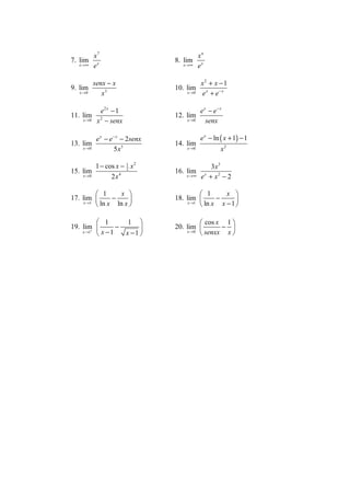 x7                               xn
7. lim                           8. lim
   x →∞    ex                       x →∞    ex

        senx − x                          x2 + x − 1
9. lim                           10. lim x
   x →0    x3                        x →0 e + e− x

              e2 x − 1                      e x − e− x
11. lim                          12. lim
    x →0    x 2 − senx               x →0      senx

           e x − e − x − 2senx              e x − ln ( x + 1) − 1
13. lim                          14. lim
    x →0           5 x3              x →0            x2

           1 − cos x − 1 x 2
                       2                         3x3
15. lim                          16. lim
    x →0         2 x4                x →∞    ex + x2 − 2

           1      x                       1      x 
17. lim        −               18. lim        −      
     x →1
           ln x ln x                x →1
                                            ln x x − 1 

           1       1                     cos x 1 
19. lim         −              20. lim        − 
           x −1   x −1 
        +
    x →1                             x →0
                                           senxx x 
 