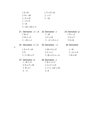 1. Z ∧ R               1. T ⇒ P ∨ Q
       2. N ∨ ¬M               2. ¬¬T
       3. Z ⇒ M                3. ¬Q
       1. ¬A ∨ B
       2. ¬B
       3. ¬ ( K ∧ B ) ⇒ A

    21. Demostrar: A ∨ ¬B   22. Demostrar: A       23. Demostrar: Q
       1. B ∧ C                 1. ¬B                 1. P ∧ ¬T
       2. D ⇒ ¬C                2. C ⇒ B               2. S ⇒ T
       3. ¬D ⇒ A                3. ¬C ∨ D ⇒ A          3. S ∨ Q

    24. Demostrar: N ∧ M    25. Demostrar: ¬C       26. Demostrar:
A
       1. P ⇒ T ∧ M            1. (B ⇒ C) ∧ P          1. ¬B
       2. P                    2. C ⇒ A                2. ¬A ⇒ D
       3. T ∧ M ⇒ N            3. (B ⇒ C ) ⇒ ¬A        3. D ⇒ B

    27. Demostrar: M        28. Demostrar: A
        1. ¬R ⇒ N               1. B ⇒ A ∨ C
        2. N ⇒ T ∧ M            2. A ∨ C ⇒ D
        3. R ⇒ J                3. C ⇒ ¬( B ⇒ D)
        4. ¬J                   4. B
 