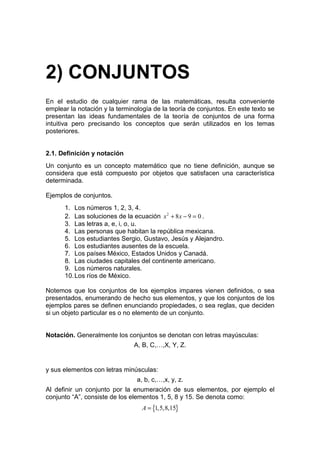 2) CONJUNTOS
En el estudio de cualquier rama de las matemáticas, resulta conveniente
emplear la notación y la terminología de la teoría de conjuntos. En este texto se
presentan las ideas fundamentales de la teoría de conjuntos de una forma
intuitiva pero precisando los conceptos que serán utilizados en los temas
posteriores.


2.1. Definición y notación
Un conjunto es un concepto matemático que no tiene definición, aunque se
considera que está compuesto por objetos que satisfacen una característica
determinada.

Ejemplos de conjuntos.
      1. Los números 1, 2, 3, 4.
      2. Las soluciones de la ecuación x 2 + 8 x − 9 = 0 .
      3. Las letras a, e, i, o, u.
      4. Las personas que habitan la república mexicana.
      5. Los estudiantes Sergio, Gustavo, Jesús y Alejandro.
      6. Los estudiantes ausentes de la escuela.
      7. Los países México, Estados Unidos y Canadá.
      8. Las ciudades capitales del continente americano.
      9. Los números naturales.
      10. Los ríos de México.

Notemos que los conjuntos de los ejemplos impares vienen definidos, o sea
presentados, enumerando de hecho sus elementos, y que los conjuntos de los
ejemplos pares se definen enunciando propiedades, o sea reglas, que deciden
si un objeto particular es o no elemento de un conjunto.


Notación. Generalmente los conjuntos se denotan con letras mayúsculas:
                               A, B, C,…,X, Y, Z.


y sus elementos con letras minúsculas:
                                a, b, c,…,x, y, z.
Al definir un conjunto por la enumeración de sus elementos, por ejemplo el
conjunto “A”, consiste de los elementos 1, 5, 8 y 15. Se denota como:
                                  A = {1,5,8,15}
 