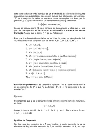 esta es la llamada Forma Tabular de un Conjuntos. Si se define un conjunto
enunciando sus propiedades que deben cumplir sus elementos, por ejemplo,
“B” es el conjunto de todos los números pares, se emplea una letra, por lo
general x, y o z, para representar un elemento cualquiera y se escribe:
                             B = {x x es un numero par}
lo cual se traduce como “B es el conjunto de los números x tales que x, sea
par. Se dice que esta es la forma por Comprensión o Constructiva de un
Conjunto. Nótese que la barra " " se lee “tales que”.

Para practicar las notaciones dadas, se escriben de nuevo los ejemplos del 1 al
10, denotando estos conjuntos con las letras: A, B, C, D, E, F, G, H, I, J.

             1. A = {1, 2,3, 4} .

                      {
             2. B = x x 2 + 8 x − 9 = 0 .  }
             3. C = {a, e, i, o, u}
             4. D = {y y es una persona que habita la republica mexicana}
             5. E = {Sergio, Gustavo, Jesus, Alejandro}
             6. F = { z z es un estudiante ausente de la escuela}
             7. G = {Mexico, Estados Unidos, Canada}
             8. H = {x x es una capital y esta en el continente americano }
             9. I = {1, 2,3, 4,5, 6,...}
             10. J = { y y es un rio de Mexico}


Relación de pertenencia. Se utilizará la notación “ x ∈ S ” para indicar que “x
es un elemento de S” o que “ x pertenece S”. Si x no pertenece a S, se
escribe “ x ∉ S ”.


Ejemplos.

Supongamos que S es el conjunto de los primeros cuatro números naturales,
es decir:
                              S = {1, 2,3, 4}

Luego podemos escribir: 1 ∈ S , 2 ∈ S , 3 ∈ S       y 4 ∈ S . De la misma forma:
5 ∉ S y 6 ∉ S , etc.


Igualdad de Conjuntos
Se dice que los conjuntos A y B son iguales, si cada elemento de A es
elemento de B y si cada elemento de B es también elemento de A, en cuyo
 