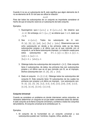 Cuando A no es un subconjunto de B, esto significa que algún elemento de A
no es elemento de B. En tal caso se utiliza la notación:
                                   A⊄ B
Para dar todos los subconjuntos de un conjunto es importante considerar el
hecho de que el conjunto vació es un subconjunto de todo conjunto.

Ejemplos.

      1. Supongamos que A = {a, b, c} y B = {a, b, c, d , e} . Se observa que
            A ⊂ B . Sin embargo, si C = {a, c, f } se obtiene que C ⊄ B , dado que
            f ∉ B.

      2. Sea          A = {a, b, c} .     Todos       los     subconjunto   de    A    son:
            ∅, {a} , {b} , {c} , {a,b} , {a,c} , {b,c} y {a,b,c} . Observemos que son
            ocho subconjunto en donde a los primeros siete se les llama
            subconjuntos propios y al último que es el que coincide con el
            conjunto A, se le llama subconjunto impropio. La notación usada para
            estos     subconjuntos          es:       ∅ ⊂ A, {a} ⊂ A, {b} ⊂ A, {c} ⊂ A ,
            {a,b} ⊂ A, {a,c} ⊂ A ,
            {b,c} ⊂ A y {a,b,c} ⊆ A .

      3. Obtenga todos los subconjuntos del conjunto B = {4,5} . Este conjunto
         tiene 4 subconjuntos, de éstos, los primeros tres son subconjuntos
         propios y el último que es el que coincide con B, es el impropio.
         Dichos subconjuntos son: ∅, {4} , {5} y {4,5} .

      4. Dado el conjunto D = {1, 2,3, 4} . Obtenga todos los subconjuntos del
         conjunto D. Este conjunto tiene 16 subconjuntos de los cuales los
         primeros son propios y el último es impropio. Los subconjunto son:
         ∅, {1} , {2} , {3} , {4} , {1,2} , {1,3} , {1,4} , {2,3} , {2,4} , {3,4} , {1,2,3} ,
            {1, 2, 4} , {1,3, 4} , {2,3, 4} y {1, 2,3, 4} .

Conjunto Universal
Cuando se considera un problema en donde intervienen varios conjuntos, es
necesario determinar un conjunto en el que estén contenidos todos los demás.
A este conjunto se le llama Conjunto Universal y contiene a todos los conjuntos
del problema. Al conjunto universal se le simboliza por: U.


Ejemplos.
   1. El conjunto de la humanidad es un conjunto universal y sus
      subconjuntos pueden ser: hombres, mujeres, niños, adultos, etc.
 