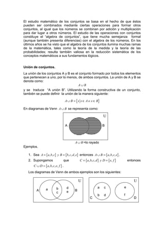 El estudio matemático de los conjuntos se basa en el hecho de que éstos
pueden ser combinados mediante ciertas operaciones para formar otros
conjuntos, al igual que los números se combinan por adición y multiplicación
para dar lugar a otros números. El estudio de las operaciones con conjuntos
constituye el “algebra de conjuntos”, que tiene mucha semejanza formal
(aunque también presenta diferencias) con el algebra de los números. En los
últimos años se ha visto que el algebra de los conjuntos ilumina muchas ramas
de la matemática, tales como la teoría de la medida y la teoría de las
probabilidades; resulta también valiosa en la reducción sistemática de los
conceptos matemáticos a sus fundamentos lógicos.


Unión de conjuntos.
La unión de los conjuntos A y B es el conjunto formado por todos los elementos
que pertenecen a uno, por lo menos, de ambos conjuntos. La unión de A y B se
denota como:
                                     A∪ B
y se traduce “A unión B”. Utilizando la forma constructiva de un conjunto,
también se puede definir la unión de la manera siguiente:

                                    A ∪ B = { x x ∈ A o x ∈ B}

En diagramas de Venn A ∪ B se representa como:

                                                                   U

                                    A                             B




                                           A ∪ B =lo rayado
Ejemplos.

   1. Sea A = {a, b, c} y B = {b, c, d , e} entonces A ∪ B = {a, b, c, e} .
   2. Supongamos                que            C = {a, b, c, d } y D = {e, f }       entonces
       C ∪ D = {a, b, c, e, f } .
   Los diagramas de Venn de ambos ejemplos son los siguientes:

                                               U                                         U
                          b          d                        a    c             e
         A       a                         B
                          c          e
                                                              b    d             f
                                                       C                                 D
 