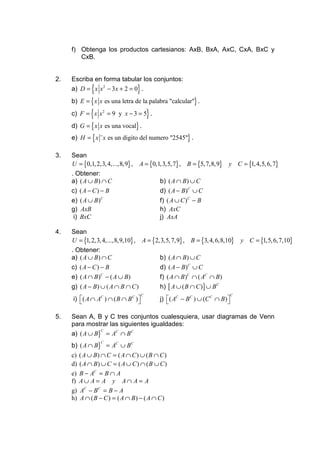 f) Obtenga los productos cartesianos: AxB, BxA, AxC, CxA, BxC y
        CxB.


2.   Escriba en forma tabular los conjuntos:
               {
     a) D = x x 2 − 3x + 2 = 0 .    }
     b) E = { x x es una letra de la palabra "calcular"} .

              {
     c) F = x x 2 = 9 y x − 3 = 5 .         }
     d) G = { x x es una vocal} .
     e) H = { x ¨ x es un digito del numero "2545"} .

3.   Sean
     U = {0,1, 2,3, 4,...,8,9} ,    A = {0,1,3,5, 7} , B = {5, 7,8,9}        y C = {1, 4,5, 6, 7}
     . Obtener:
     a) ( A ∪ B ) ∩ C                           b) ( A ∩ B ) ∪ C
     c) ( A − C ) − B                           d) ( A − B)C ∪ C
     e) ( A ∪ B )C                              f) ( A ∪ C )C − B
     g) AxB                                     h) AxC
      i) BxC                                    j) AxA

4.   Sean
     U = {1, 2,3, 4,...,8,9,10} ,       A = {2,3,5, 7,9} , B = {3, 4, 6,8,10}        y C = {1,5, 6, 7,10}
     . Obtener:
     a) ( A ∪ B ) ∩ C                           b) ( A ∩ B ) ∪ C
     c) ( A − C ) − B                           d) ( A − B)C ∪ C
     e) ( A ∩ B )C − ( A ∪ B)                   f) ( A ∩ B )C ∩ ( AC ∩ B)
     g) ( A − B ) ∪ ( A ∩ B ∩ C )               h) [ A ∪ ( B ∩ C ) ] ∪ B C
                                        C                                        C
     i) ( A ∩ AC ) ∩ ( B ∩ B C ) 
                                              j) ( AC − B C ) ∪ (C C ∩ B) 
                                                                            

5.   Sean A, B y C tres conjuntos cualesquiera, usar diagramas de Venn
     para mostrar las siguientes igualdades:
     a) ( A ∪ B} = AC ∩ B C
                C



     b) ( A ∩ B} = AC ∪ B C
                   C


     c)   ( A ∪ B) ∩ C = ( A ∩ C ) ∪ ( B ∩ C )
     d)   ( A ∩ B) ∪ C = ( A ∪ C ) ∩ ( B ∪ C )
     e)   B − AC = B ∩ A
     f)   A∪ A = A y A∩ A = A
     g)   AC − B C = B − A
     h)   A ∩ ( B − C ) = ( A ∩ B) − ( A ∩ C )
 