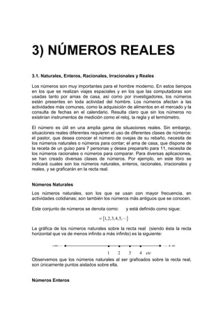 3) NÚMEROS REALES
3.1. Naturales, Enteros, Racionales, Irracionales y Reales

Los números son muy importantes para el hombre moderno. En estos tiempos
en los que se realizan viajes espaciales y en los que las computadoras son
usadas tanto por amas de casa, así como por investigadores, los números
están presentes en toda actividad del hombre. Los números afectan a las
actividades más comunes, como la adquisición de alimentos en el mercado y la
consulta de fechas en el calendario. Resulta claro que sin los números no
existirían instrumentos de medición como el reloj, la regla y el termómetro.

El número es útil en una amplia gama de situaciones reales. Sin embargo,
situaciones reales diferentes requieren el uso de diferentes clases de números:
el pastor, que desea conocer el número de ovejas de su rebaño, necesita de
los números naturales o números para contar; el ama de casa, que dispone de
la receta de un guiso para 7 personas y desea prepararlo para 11, necesita de
los números racionales o números para comparar. Para diversas aplicaciones,
se han creado diversas clases de números. Por ejemplo, en este libro se
indicará cuales son los números naturales, enteros, racionales, irracionales y
reales, y se graficarán en la recta real.


Números Naturales
Los números naturales, son los que se usan con mayor frecuencia, en
actividades cotidianas; son también los números más antiguos que se conocen.

Este conjunto de números se denota como:        y está definido como sigue:

                                 = {1, 2,3, 4,5,L}

La gráfica de los números naturales sobre la recta real (siendo ésta la recta
horizontal que va de menos infinito a más infinito) es la siguiente:

          −∞ L                       •      •        •   •        L+ ∞
                                   1      2 3     4 etc
Observemos que los números naturales al ser graficados sobre la recta real,
son únicamente puntos aislados sobre ella.


Números Enteros
 