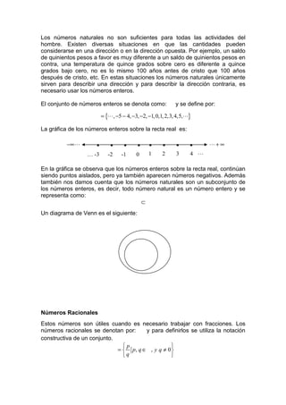 Los números naturales no son suficientes para todas las actividades del
hombre. Existen diversas situaciones en que las cantidades pueden
considerarse en una dirección o en la dirección opuesta. Por ejemplo, un saldo
de quinientos pesos a favor es muy diferente a un saldo de quinientos pesos en
contra, una temperatura de quince grados sobre cero es diferente a quince
grados bajo cero, no es lo mismo 100 años antes de cristo que 100 años
después de cristo, etc. En estas situaciones los números naturales únicamente
sirven para describir una dirección y para describir la dirección contraria, es
necesario usar los números enteros.

El conjunto de números enteros se denota como:              y se define por:

                         = {L , −5 − 4, −3, −2, −1, 0,1, 2,3, 4,5,L}

La gráfica de los números enteros sobre la recta real es:

          −∞ L       •       •      •     •     •     •      •     •     L+ ∞
                  … -3      -2    -1     0     1      2      3     4 L

En la gráfica se observa que los números enteros sobre la recta real, continúan
siendo puntos aislados, pero ya también aparecen números negativos. Además
también nos damos cuenta que los números naturales son un subconjunto de
los números enteros, es decir, todo número natural es un número entero y se
representa como:
                                      ⊂
Un diagrama de Venn es el siguiente:




Números Racionales
Estos números son útiles cuando es necesario trabajar con fracciones. Los
números racionales se denotan por:     y para definirlos se utiliza la notación
constructiva de un conjunto.
                               p                 
                             =  p, q ∈ , y q ≠ 0 
                               q                 
 
