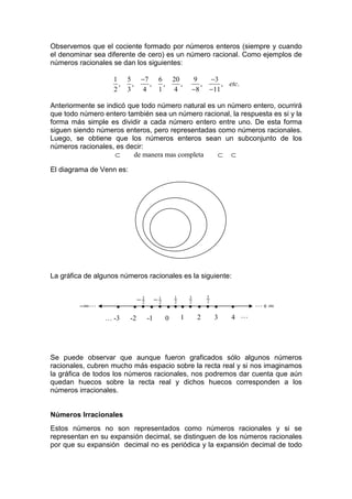 Observemos que el cociente formado por números enteros (siempre y cuando
el denominar sea diferente de cero) es un número racional. Como ejemplos de
números racionales se dan los siguientes:

                   1 5      −7 6       20     9      −3
                    ,  ,       ,   ,      ,      ,       , etc.
                   2 3       4   1      4     −8     −11

Anteriormente se indicó que todo número natural es un número entero, ocurrirá
que todo número entero también sea un número racional, la respuesta es si y la
forma más simple es dividir a cada número entero entre uno. De esta forma
siguen siendo números enteros, pero representadas como números racionales.
Luego, se obtiene que los números enteros sean un subconjunto de los
números racionales, es decir:
                    ⊂     de manera mas completa   ⊂ ⊂

El diagrama de Venn es:




La gráfica de algunos números racionales es la siguiente:


                            −3 −1    1
                                     2
                                         3
                                         2
                                             5
                                             2
                                                                  L+ ∞
                             2   2
         −∞ L       •      • • • • • • • • • • •            •
                 … -3     -2 -1    0   1   2   3            4 L




Se puede observar que aunque fueron graficados sólo algunos números
racionales, cubren mucho más espacio sobre la recta real y si nos imaginamos
la gráfica de todos los números racionales, nos podremos dar cuenta que aún
quedan huecos sobre la recta real y dichos huecos corresponden a los
números irracionales.


Números Irracionales
Estos números no son representados como números racionales y si se
representan en su expansión decimal, se distinguen de los números racionales
por que su expansión decimal no es periódica y la expansión decimal de todo
 