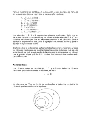 número racional si es periódica. A continuación se dan ejemplos de números
en su expansión decimal y se indica si es racional o irracional.

          1.     2 = 1.414213562L
          2.     3 = 1.732050808L
          3.   π = 3.141592654L
          4.   e = 2.718281828L
          5.   5.26262626L
          6.   7.524524524524L
          7.   0.1234123412341234L
Los ejemplos 1, 2, 3 y 4 representan números irracionales, dado          que su
expansión decimal no es periódica y los números de los ejemplos 5, 6     y 7 son
números racionales por que su expansión decimal si es periódica,         para el
ejemplo 5 el período es dos, para el ejemplo 6 el período es tres y      para el
ejemplo 7 el período es cuatro.

Si ahora sobre la recta real se graficaran todos los números racionales y todos
los números irracionales, se cubrirían todos los puntos de la recta real, es esta
la razón del por qué a cada punto de la recta real le corresponde un número
real y también el por qué de dicho nombre. Los números irracionales serán
denotados como: .



Números Reales
Los números reales se denotan por: “ ” y lo forman todos los números
racionales y todos los números irracionales, es decir:
                                      =   ∪




Un diagrama de Ven en donde se contemplan a todos los conjuntos de
números que hemos visto es el siguiente:
 
