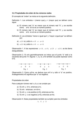 3.2. Propiedades de orden de los números reales
El concepto de “orden” se indica en la siguiente definición.

Definición 1. Los símbolos < (menor que) y > (mayor que) se definen como
sigue:
      a) El número real “a” es menor que el número real “b”, y se escribe
         como: a<b si b-a es un número positivo.
      b) El número real “a” es mayor que el número real “b”, y se escribe
         como: a>b si a-b es un número positivo.

Definición 2. Los símbolos “menor o igual que” y “mayor o igual que” se definen
          por:
      a) a ≤ b si y sólo si a < b o a = b.
      b) a ≥ b si y sólo si a > b o a = b.

Observación 1. A las expresiones: a < b, a > b, a ≤ b      y a ≥ b , se les llama
desigualdades.

Observación 2. Si a<b geométricamente se indica que el punto “a” está a la
izquierda del punto “b” (figuras 1, 2 y 3). a<b también se puede expresar como
b>a.


            •    •     •              •      •   •             •    •    •
            a     0    b              0     a    b             a     b    0
                Fig. 1                    Fig. 2                   Fig. 3

Observación 3. Como a-0=a, se deduce que a>0 si y sólo si “a” es positivo.
Análogamente a<0 significa que “a” es negativa.


Propiedades de orden
Para cualquier número real a, b y c se cumple que:
      a) Si a<b y b<c, entonces a<c.
      b) Si a<b entonces a+c<b+c.
      c) Si a<b y c es positiva (c>0), entonces ac<bc.
      d) Si a<b y c es negativa (c<0), entonces ac>bc.

Observación 4. Estas propiedades también se cumplen para los símbolos:
                                >, ≤ y ≥
 