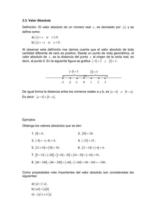 3.3. Valor Absoluto

Definición. El valor absoluto de un número real x , es denotado por: x y se
define como:
      a) x = x si      x ≥ 0.
      b) x = − x si     x < 0.

Al observar esta definición nos damos cuenta que el valor absoluto de toda
cantidad diferente de cero es positivo. Desde un punto de vista geométrico, el
valor absoluto de x , es la distancia del punto x al origen de la recta real, es
decir, al punto 0. En la siguiente figura se grafica −3 = 3 y 3 = 3 .


                                       −3 = 3            3 =3
                                  }}
                                  •    •    •      •     •      •   •
                                 -3   -2   -1      0     1      2   3

De igual forma la distancia entre los números reales a y b, es a − b    o   b−a .
Es decir: a − b = b − a .




Ejemplos
Obtenga los valores absolutos que se dan:

      1. 0 = 0 .                                2. 20 = 20 .

      3. −8 = −(−8) = 8 .                       4. −25 = 25 .

      5. 12 + 18 = 30 = 30 .                    6. 12 − 18 = −6 = 6 .

      7. 5 − 15 − −20 = −10 − 20 = 10 − 20 = −10 = 10 .

      8. 40 − 100 − 40 − 200 = −60 − −160 = 60 − 160 = −100 .


Como propiedades más importantes del valor absoluto son consideradas las
siguientes:

      a) a = −a .
      b) ab = a b
      c) − a ≤ a ≤ a
 