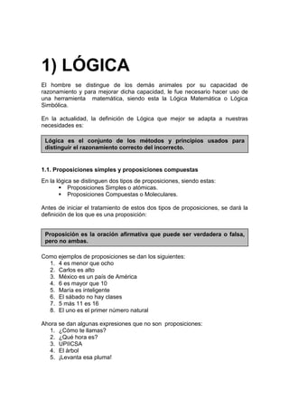 1) LÓGICA
El hombre se distingue de los demás animales por su capacidad de
razonamiento y para mejorar dicha capacidad, le fue necesario hacer uso de
una herramienta matemática, siendo esta la Lógica Matemática o Lógica
Simbólica.

En la actualidad, la definición de Lógica que mejor se adapta a nuestras
necesidades es:

 Lógica es el conjunto de los métodos y principios usados para
 distinguir el razonamiento correcto del incorrecto.


1.1. Proposiciones simples y proposiciones compuestas
En la lógica se distinguen dos tipos de proposiciones, siendo estas:
           Proposiciones Simples o atómicas.
           Proposiciones Compuestas o Moleculares.

Antes de iniciar el tratamiento de estos dos tipos de proposiciones, se dará la
definición de los que es una proposición:


 Proposición es la oración afirmativa que puede ser verdadera o falsa,
 pero no ambas.

Como ejemplos de proposiciones se dan los siguientes:
  1. 4 es menor que ocho
  2. Carlos es alto
  3. México es un país de América
  4. 6 es mayor que 10
  5. María es inteligente
  6. El sábado no hay clases
  7. 5 más 11 es 16
  8. El uno es el primer número natural

Ahora se dan algunas expresiones que no son proposiciones:
  1. ¿Cómo te llamas?
  2. ¿Qué hora es?
  3. UPIICSA
  4. El árbol
  5. ¡Levanta esa pluma!
 