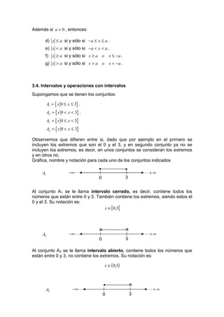 Además si a > 0 , entonces:

      d) x ≤ a si y sólo si − a ≤ x ≤ a .
      e) x < a si y sólo si −a < x < a .
      f) x ≥ a si y sólo si x ≥ a o x ≤ −a .
      g) x > a si y sólo si x > a o        x < −a .



3.4. Intervalos y operaciones con intervalos
Supongamos que se tienen los conjuntos:

          A1 = { x 0 ≤ x ≤ 3} .
          A2 = { x 0 < x < 3} .
          A3 = { x 0 ≤ x < 3}
          A4 = { x 0 < x ≤ 3}

Observemos que difieren entre si, dado que por ejemplo en el primero se
incluyen los extremos que son el 0 y el 3, y en segundo conjunto ya no se
incluyen los extremos, es decir, en unos conjuntos se consideran los extremos
y en otros no.
Gráfica, nombre y notación para cada uno de los conjuntos indicados
                                   •                  •
     A1                −∞ L                                   L+ ∞
                                   0                  3


Al conjunto A1 se le llama intervalo cerrado, es decir, contiene todos los
números que están entre 0 y 3. También contiene los extremos, siendo estos el
0 y el 3. Su notación es:
                                  x ∈[0,3]



                                   o                  o
     A2                 −∞ L                                  L+ ∞
                                   0                  3

Al conjunto A2 se le llama intervalo abierto, contiene todos los números que
están entre 0 y 3, no contiene los extremos. Su notación es:

                                       x ∈ ( 0,3)



                                       •                  o
          A3              −∞ L                                 L+ ∞
                                       0                  3
 