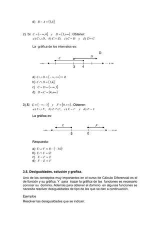 d) B − A = (3,4]


2) Si C = ( − ∞,4] y D = ( 3,+∞) . Obtener:
      a ) C ∪ D, b) C ∩ D, c) C − D y d ) D − C

      La gráfica de los intervalos es:
                                                             D
                                                     D
                            C            o
                                             •
             −∞ L                                                L+ ∞
                                         3   4


      a) C ∪ D = ( − ∞,+∞) = R
      b) C ∩ D = ( 3,4]
      c) C − D = ( − ∞,3]
      d) D − C = ( 4,+∞)


3) Si E = ( − ∞,−3] y F = [0,+∞) . Obtener:
      a ) E ∪ F , b ) E ∩ F , c) E − F y d ) F − E

      La gráfica es:

                                E                        F
                                    •            •
               −∞ L                                               L+ ∞
                                    -3           0

      Respuesta:

      a)   E ∪ F = R − ( − 3,0)
      b)   E∩F =∅
      c)   E−F=E
      d)   F−E=F


3.5. Desigualdades, solución y grafica.
Uno de los conceptos muy importantes en el curso de Cálculo Diferencial es el
de función y su gráfica. Y para trazar la gráfica de las funciones es necesario
conocer su dominio. Además para obtener el dominio en algunas funciones se
necesita resolver desigualdades de tipo de las que se dan a continuación.

Ejemplos
Resolver las desigualdades que se indican:
 