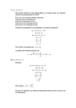 1) 6 x − 4 < 3x − 7
       Para darle solución a esta desigualdad y a muchas otras, se necesita
       recordar las propiedades de orden:
       Si a, b y c son números reales, entonces:
       1) Si a<b y b<c, entonces a<c.
       2) Si a<b, entonces a+c<b+c.
       3) Si a<b y c>0, entonces ac<bc.
       4) Si a<b y c<0, entonces ac>bc.
       Al aplicar la propiedad 2 y la propiedad 3, se tiene lo siguiente:
                                6 x − 4 + 4 < 3x − 7 + 4
                                       6 x < 3x − 3
                                 6 x − 3 x < 3x − 3 x − 3
                                         3 x < −3
                                        3x − 3
                                             <
                                          3     3
                                          x < −1

       Por lo tanto, la solución es:   ( −∞, −1) .
       La gráfica del intervalo solución es:
                                                •
                         −∞ L                                  L+ ∞
                                               -1

2) 4 x + 10 ≥ 7 x − 4
       Solución:
                             4 x + 10 − 10 ≥ 7 x − 4 − 10
                                        4 x ≥ 7 x − 14
                                  4 x − 7 x ≥ 7 x − 7 x − 14
                                      − 3x ≥ −14
                                      − 3x − 14
                                            ≤
                                      −3       −3
                                              14
                                          x≤
                                               3

                              14 
       Por lo tanto: x ∈  − ∞, 
                               3

       De aquí en adelante, se utilizará el desarrollo directo como el que se da
       a continuación:
 