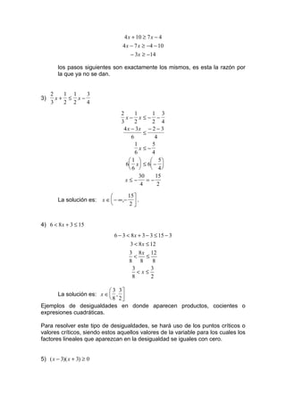 4 x + 10 ≥ 7 x − 4
                                   4 x − 7 x ≥ −4 − 10
                                       − 3x ≥ −14

        los pasos siguientes son exactamente los mismos, es esta la razón por
        la que ya no se dan.


     2   1 1   3
3)     x+ ≤ x−
     3   2 2   4
                                  2      1       1 3
                                    x− x≤− −
                                  3      2       2 4
                                   4 x − 3x − 2 − 3
                                             ≤
                                       6          4
                                         1       5
                                           x≤−
                                         6       4
                                      1        5
                                    6 x ≤ 6 − 
                                      6        4
                                           30      15
                                    x≤−        =−
                                           4       2

                                     15 
        La solución es:   x ∈  − ∞ ,−  .
                                     2


4) 6 < 8 x + 3 ≤ 15
                               6 − 3 < 8 x + 3 − 3 ≤ 15 − 3
                                      3 < 8 x ≤ 12
                                      3 8 x 12
                                        <      ≤
                                      8 8         8
                                       3         3
                                          <x≤
                                       8         2

                           3 3
      La solución es: x ∈  , 
                           8 2
Ejemplos de desigualdades en donde aparecen productos, cocientes o
expresiones cuadráticas.

Para resolver este tipo de desigualdades, se hará uso de los puntos críticos o
valores críticos, siendo estos aquellos valores de la variable para los cuales los
factores lineales que aparezcan en la desigualdad se iguales con cero.


5) ( x − 3)( x + 3) ≥ 0
 