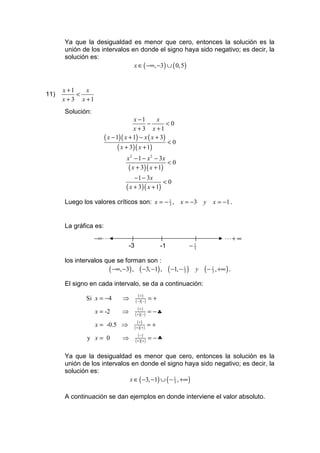 Ya que la desigualdad es menor que cero, entonces la solución es la
      unión de los intervalos en donde el signo haya sido negativo; es decir, la
      solución es:
                               x ∈ ( −∞, −3) ∪ ( 0,5)


      x +1    x
11)        <
      x + 3 x +1
      Solución:
                                     x −1       x
                                            −        <0
                                     x + 3 x +1
                       ( x − 1)( x + 1) − x ( x + 3)
                                                     <0
                              ( x + 3)( x + 1)
                                 x 2 − 1 − x 2 − 3x
                                                    <0
                                  ( x + 3)( x + 1)
                                    −1 − 3 x
                                                 <0
                                ( x + 3)( x + 1)
      Luego los valores críticos son: x = − 1 , x = −3 y
                                            3                                             x = −1 .


      La gráfica es:
                   −∞ L                                                                         L+ ∞
                                   -3                      -1                 −   1
                                                                                  3


      los intervalos que se forman son :
                      ( −∞, −3) , ( −3, −1) ,                   ( −1, − 1 )
                                                                        3         y   ( − 1 , +∞ ) .
                                                                                          3


      El signo en cada intervalo, se da a continuación:
                                           (+)
              Si x = −4        ⇒         ( − )( − )   =+
                                           (+)
                   x = -2      ⇒        ( + )( − )    = −♣
                                           (+)
                   x = -0.5 ⇒           ( + )( + )    =+
                                           ( −)
              y x= 0           ⇒        ( + )( + )    = −♣

      Ya que la desigualdad es menor que cero, entonces la solución es la
      unión de los intervalos en donde el signo haya sido negativo; es decir, la
      solución es:
                             x ∈ ( −3, −1) ∪ ( − 1 , +∞ )
                                                 3



      A continuación se dan ejemplos en donde interviene el valor absoluto.
 