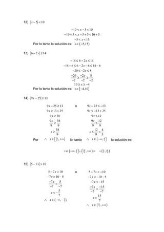 12) x − 5 < 10

                                   −10 < x − 5 < 10
                              −10 + 5 < x − 5 + 5 < 10 + 5
                                   −5 < x < 15
      Por lo tanto la solución es: x ∈ ( −5,15 )

13) 6 − 2 x ≤ 14

                                   −14 ≤ 6 − 2 x ≤ 14
                             −14 − 6 ≤ 6 − 2 x − 6 ≤ 14 − 6
                                  −20 ≤ −2 x ≤ 8
                                 −20 −2 x 8
                                     ≥       ≥
                                  −2     −2 −2
                                   10 ≥ x ≥ −4
      Por lo tanto la solución es: x ∈ [ −4,10]

14) 9 x − 25 ≥ 13

               9 x − 25 ≥ 13            o         9 x − 25 ≤ −13
               9 x ≥ 13 + 25                      9 x ≤ −13 + 25
                  9 x ≥ 38                            9 x ≤ 12
                  9 x 38                              9 x 12
                      ≥                                   ≤
                   9     9                             9     9
                       38                                12 4
                   x≥                               x≤      =
                        9                                 9 3
      Por     ∴ x ∈  38 , +∞ )
                      9           lo tanto       ∴ x ∈ ( −∞, 4 
                                                               3            la solución es:


                              x ∈ ( −∞, 4  ∪  38 , +∞ ) =
                                        3    9              − ( 3 , 38 )
                                                                  4
                                                                      9




15) 5 − 7 x > 10

               5 − 7 x > 10             o          5 − 7 x < −10
               −7 x > 10 − 5                       −7 x < −10 − 5
                −7 x     5                          −7 x < −15
                     <
                 −7 −7                              −7 x −15
                                                          >
                 x<−
                        5                            −7       −7
                        7                                  15
                                                       x>
              ∴ x ∈ ( −∞, − 5 )
                             7                               7
                                                  ∴ x ∈ ( 7 , +∞ )
                                                            15
 