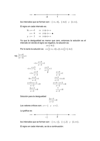 −∞ L                                                            L+ ∞
                                       -4                1

      los intervalos que se forman son :         ( −∞, −4 ) , ( −4,1)        y       (1, +∞ ) .
      El signo en cada intervalo es:
               Si x = −5      ⇒ (−)(−) = +
                 x= 0         ⇒ (+)(−) = − ♣
               y x= 2         ⇒ (+)(+ ) = +

      Ya que la desigualdad es menor que cero, entonces la solución es el
      intervalo en donde el signo es negativo, la solución es:
                                   x ∈ ( −4,1)
      Por lo tanto la solución es: x ∈ ( −∞, −4 ) ∪ (1, +∞ )  ∩ ( −4,1)
                                                             

      x+5
18)       <1
      x−2

                            x+5
                       −1 <     <1
                            x−2
                    x+5           x+5
               −1 <          y        <1
                    x−2           x−2
                       x+5          y      x+5
                  −1 <                         <1
                       x−2                 x−2
                     x+5                  x+5
                 0<       +1                  −1 < 0
                     x−2                  x−2
               x+5+ x−2                  x+5− x+ 2
                           >0                      <0
                   x−2                     x−2
                  2x + 3                    7
                         >0                    <0
                   x−2                     x−2

      Solución para la desigualdad
                                            2x + 3
                                                   >0
                                            x−2
      Los valores críticos son: x = − 3
                                      2      y     x = 2.

      La gráfica es:
                 −∞ L                                                            L+ ∞
                                      −3
                                       2
                                                         2

      los intervalos que se forman son :         ( −∞, − 3 ) , ( − 3 , 2 )
                                                         2         2             y    ( 2, +∞ ) .
      El signo en cada intervalo, se da a continuación:
 