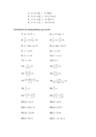 3. E = [ − 1,6] y     F = [0,8]
                  4. G = ( − ∞,0] y      H = ( − 3,+∞)
                  5. J = ( − ∞,4] y     K = [4,+∞)
                  6. L = ( − ∞,7)   y    M = ( 7,+∞)


III) Resolver las desigualdades que se dan:

        1) 6 x − 4 > 8 − x                     2) x + 7 ≥ 10x − 3

              3        1                            1        4
        3)      x − 8 ≤ x + 15                 4)     − 3 x > + 5x
              4        2                            2        5

        5) ( x − 5)( x + 4) > 0                6) ( x + 6)( x − 9) < 0

        7) x 2 − 1 ≤ 0                         8) 1 − x 2 ≤ 0

        9) 4 − x 2 ≤ 0                         10) x 2 > x + 2

        11) x 2 < 6 x                          12) 9 ≤ x 2

                x                                    x−6
        13)        >0                          14)        <0
               x+2                                   x −1

               2x − 8                                2−x
        15)           >0                       16)        <0
                x−2                                  x +5

              ( x + 1)( x − 2)                            x −8
        17)                    <0              18)                    <0
                    x −1                             ( x − 1)(3 − x )

               1                                     4
        19)      >2                            20)     <1
               x                                     x

              x−3 x+5                                x +1 x −1
        21)      <                             22)       >
               x   x −1                              1− x x + 4

        23) 6 x − 1 < 9                        24) 8 − x ≤ 0

        25) 1 − 10 x ≤ −4                      26) 6 x + 12 ≤ 7

        27) 3x + 7 ≥ 10                        28) x − 7 ≥ 0

        29) 6 − 3 x > 1                        30) x 2 − 5 x − 1 < 5
 