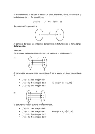 Si a un elemento x de A se le asocia un único elemento y de B, se dice que y
es la imagen de x . Su notación es:

                         f ( x) = y         (f   de x igual a y )

Representación geométrica:


                                                  f
                                    x                          y



Al conjunto de todas las imágenes del dominio de la función se le llama rango
de la función.

Ejemplos
Decir cuáles de las correspondencias que se dan son funciones o no.

1)                              f
                     1                      2
                     2                      4
                     3                      6

                     A                      B
Si es función, ya que a cada elemento de A se le asocia un único elemento de
B.

           f (1) = 2 ; 2 es imagen de 1
           f (2) = 4 ; 4 es imagen de 2               El rango = R f = {2,4,6}
           f (3) = 6 ; 6 es imagen de 3

                            f
2)               0                      1
                 1                      2
                 2                      3
                 3                      4
                  A              B
Si es función, ya que cumple con la definición.
           f (0) = 1 ; 1 es imagen de 0
           f (1) = 2 ; 2 es imagen de 1               El rango = R f = {1,2,3,4}
           f (2) = 3 ; 3 es imagen de 2
           f (3) = 4 ; 4 es imagen de 3
 