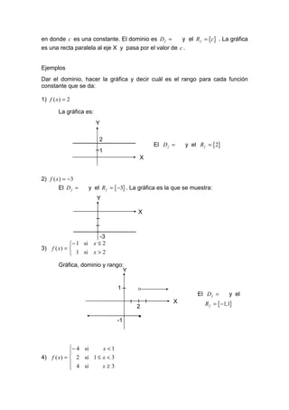 en donde c es una constante. El dominio es D f =       y el R f = {c} . La gráfica
es una recta paralela al eje X y pasa por el valor de c .


Ejemplos
Dar el dominio, hacer la gráfica y decir cuál es el rango para cada función
constante que se da:

1) f ( x ) = 2

        La gráfica es:
                         Y

                           2
                                                 El D f =     y el R f = {2}
                           1
                                           X


2) f ( x ) = −3
        El D f =       y el R f = {−3} . La gráfica es la que se muestra:
                          Y

                                           X



                          -3
             − 1 si     x≤2
3) f ( x ) = 
              1 si      x>2

        Gráfica, dominio y rango:
                                 Y


                                  1
                                          °                        El D f =     y el

                                          2
                                                         X            R f = {−1,1}

                                           •
                                  -1



             − 4 si    x <1
             
4) f ( x ) =  2 si 1 ≤ x < 3
              4 si     x≥3
             
 