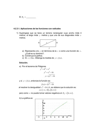 El R f = __________




4.2.3.1. Aplicaciones de las funciones con radicales

   1) Supóngase que se tiene un terreno rectangular cuyo ancho mide 4
      metros, el largo mide y metros y que una de sus diagonales mide x
      metros.

                              4            x             4

                                               y
         a) Represente a la y en términos de la x o como una función de x .
            ¿Cuál es su dominio?.
         b) Construya la gráfica.
         c) Si x = 10m . Obtenga la medida de y = f ( x) .

      Solución.
      a) Por el teorema de Pitágoras
                              y 2 + 42 = x 2
                                        y 2 = x 2 − 16
                                         y = x 2 − 16

      y si y = f ( x) , entonces la función es:
                                   f ( x) = x 2 − 16
     al resolver la desigualdad x 2 − 16 ≥ 0 , se obtiene que la solución es:
                              x ∈ ( −∞, −4] ∪ [ 4, +∞ )
      pero como x no puede tomar valores negativos el D f = [ 4, +∞ ) .

      b) La gráfica es:
                                    Y




                                                                     X
 