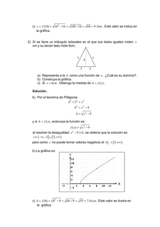 c) y = f (10) = 102 − 16 = 100 − 16 = 84 = 9.16m . Este valor se indica en
      la gráfica.


2) Si se tiene un triángulo isósceles en el que sus lados iguales miden x
   cm y su tercer lado mide 6cm.


                                     x               x
                                             h

                                         3       3

      a) Represente a la h como una función de x . ¿Cuál es su dominio?.
      b) Construya la gráfica.
      c) Si x = 8cm . Obtenga la medida de h = f ( x) .

   Solución.
   b) Por el teorema de Pitágoras
                           h 2 + 32 = x 2
                                   h2 = x2 − 9
                                     h = x2 − 9

   y si h = f ( x) , entonces la función es:
                                f ( x) = x 2 − 9
   al resolver la desigualdad x 2 − 9 ≥ 0 , se obtiene que la solución es:
   x ∈ ( −∞, −3] ∪ [3, +∞ )
   pero como x no puede tomar valores negativos el D f = [3, +∞ ) .

   b) La gráfica es:
                               Y




                                                                  X




   c) h = f (8) = 82 − 9 = 64 − 9 = 55 = 7.41cm . Este valor se ilustra en
      la gráfica.
 