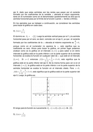 eje X, dado que estas asíntotas son las rectas que pasan por el cociente
formado por los coeficientes de la variable x elevada al mayor exponente,
tanto en el numerador como en el denominador (posteriormente se dirá que la
asíntota horizontal pasa por el límite de la función cuando x tiende a infinito).

En los ejemplos que se trabajan a continuación, se consideran las asíntotas
para trazar la gráfica en cada caso.

               3
4) f ( x) =
              1− x

El dominio es: D f = − {1} . Luego la asíntota vertical pasa por el 1 y la asíntota
horizontal pasa por el cero; es decir, coincide con el eje X, ya que el cociente
                                                                               0
formado por los coeficientes de la x elevada al máximo exponente es = 0 ,
                                                                               1
porque como en el numerador no aparece la x , esto significa que su
coeficiente es cero. Ahora para trazar la gráfica, en primer lugar podemos
analizar como es la gráfica en el intervalo (1, +∞ ) y para saber si en dicho
intervalo la gráfica está en la parte inferior o en la parte superior de la asíntota
horizontal, se evalúa la función en cualquier valor de x que esté en el intervalo
                                           3     3
 (1, +∞ ) . Si x = 2 entonces f (2) =         =     = −3 < 0 , esto significa que la
                                         1 − 2 −1
gráfica está en la parte inferior del eje X. De la misma forma para ver si en el
intervalo ( −∞,1) , la gráfica está en la parte inferior o en la parte superior de la
asíntota horizontal se evalúa la función en el intervalo citado. Para x = 0 ,
          3   3
 f (0) =     = = 3 > 0 , esto significa que la gráfica está en la parte superior del
         1− 0 1
eje X. Luego, la gráfica es:
                                           Y




                                                                      X




El rango para la función es nuevamente R f = ( −∞, 0 ) ∪ ( 0, +∞ ) = R − {0} .

               x
5) f ( x) =
              x+2
 