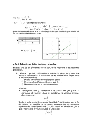 x3 − x
14) f ( x) =
               ( x − 1)( x + 1)
Df =     − {−1,1} . Se simplifica la función:

                            x3 − x          x ( x 2 − 1)    x ( x − 1)( x + 1)
               f ( x) =                 =                 =                    =x
                        ( x − 1)( x + 1) ( x − 1)( x + 1)    ( x − 1)( x + 1)
para graficar esta función a la x se le asignan los dos valores cuyos puntos no
se consideran sobre la línea recta.

            x              f ( x) = x               Y
    ♣      -1                  -1
           1                    1



           El R f = R − {−1,1}                               °
                                                                           X

                                                °


4.2.4.1. Aplicaciones de las funciones racionales.
En cada uno de los problemas que se dan, de la respuesta a las preguntas
planteadas.
   1. La ley de Boyle dice que cuando una muestra de gas se comprime a una
      temperatura constante, la presión del gas es inversamente proporcional
      al volumen del mismo.
          a) De una función que modele la ley de Boyle.
          b) Construya la gráfica considerando que k = 1 .
          c) Que ocurre cuando el volumen aumenta.

        Solución.
        a) Supongamos que p represente a la presión del gas y que v
           representa el volumen, ahora si recordamos la variación inversa,
           obtenemos que:
                                           k
                                      p=
                                           v
        donde k es la constante de proporcionalidad. A continuación con el fin
        de manejar la notación de funciones, establecemos las siguientes
        equivalencias. Supongamos que f (v) representa la presión del gas y
        que v representa el volumen, luego la función es:
                                                 k
                                        f (v ) =
                                                 v
 