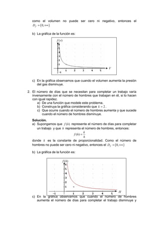como el volumen no puede ser cero ni negativo, entonces el
   D f = ( 0, +∞ )

   b) La gráfica de la función es:

                    f (v )




                                                     V


   c) En la gráfica observamos que cuando el volumen aumenta la presión
      del gas disminuye.

2. El número de días que se necesitan para completar un trabajo varía
   inversamente con el número de hombres que trabajan en él, si lo hacen
   con igual rapidez.
      a) De una función que modele este problema.
      b) Construya la gráfica considerando que k = 2 .
      c) Que ocurre cuando el número de hombres aumenta y que sucede
          cuando el número de hombres disminuye.
   Solución.
   a) Supongamos que f (h) represente el número de días para completar
      un trabajo y que h representa el número de hombres, entonces:
                                        k
                               f ( h) =
                                        h
   donde k es la constante de proporcionalidad. Como el número de
   hombres no puede ser cero ni negativo, entonces el D f = ( 0, +∞ )

   b) La gráfica de la función es:

                             f ( h)




                                                          H
   c) En la gráfica observamos que cuando el número de hombres
      aumenta el número de días para completar el trabajo disminuye y
 