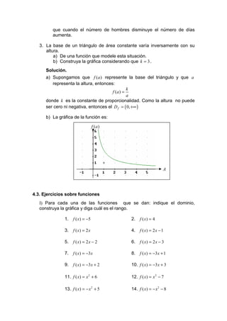 que cuando el número de hombres disminuye el número de días
         aumenta.

   3. La base de un triángulo de área constante varía inversamente con su
      altura.
          a) De una función que modele esta situación.
          b) Construya la gráfica considerando que k = 3 .
      Solución.
      a) Supongamos que f (a ) represente la base del triángulo y que a
         representa la altura, entonces:
                                                k
                                       f (a ) =
                                                a
      donde k es la constante de proporcionalidad. Como la altura no puede
      ser cero ni negativa, entonces el D f = ( 0, +∞ )

      b) La gráfica de la función es:

                                   f (a )




                                                                  A




4.3. Ejercicios sobre funciones
   I) Para cada una de las funciones que se dan: indique el dominio,
   construya la gráfica y diga cuál es el rango.

               1.   f ( x ) = −5             2.   f ( x) = 4

               3.   f ( x) = 2 x             4.   f ( x) = 2 x − 1

               5.   f ( x) = 2 x − 2         6.   f ( x) = 2 x − 3

               7.   f ( x ) = −3 x           8.   f ( x ) = −3 x + 1

               9.   f ( x ) = −3 x + 2       10. f ( x ) = −3 x + 3

               11. f ( x) = x 2 + 6          12. f ( x) = x 2 − 7

               13. f ( x) = − x 2 + 5        14. f ( x) = − x 2 − 8
 