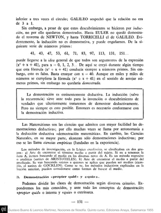inferior a tres veces el círculo; GALILEO sospechó que la relación no era
     de 3 a 1.
         Sin embargo, a pesar de que estos descubrimientos se hicieron por induc-
     ción, no por ello quedaron demostrados. Hasta EULER no quedó demostra-
     do el teorema de NEWTON, y hasta TORRICELLI el de GALILEO. Evi-
     dentemente, la bducción no es demostrativa, y puede engañarnos. De la si-
     guiente serie de números primos:
               41,   43, 47, 53, 61, 71, 83, 97,               113, 131, 151...
     puede llegarse a la idea general de que todos son argumentos de la expresión
     (x^ -f X 4- 41), para x — O, 1, 2, 3... De aquí se creyó durante algún tiempo
     que esta fórmula (x^^ + x 4- 41) conducía siempre a números primos. Sin em-
     bargo, esto es falso. Basta ensayar con x = 40. Aunque en miles y miles de
     números se cumpliera la fórmula (x- + x + 41) en el sentido de arrojar nú-
     meros primos, sin embargo no quedaría demostrada.


              La demostración es eminentemente deductiva. La inducción (salvo
          la recurrencia) sirve ante todo para la invención o descubrimiento de
          verdades que ulteriormente trataremos de demostrar deductivamente.
          Pero no siempre es esto posible. Entonces es necesario conformarse con
          la demostración inductiva.


        Las Matemátimas son las ciencias que admiten con mayor facilidad las de-
     mostraciones deductivas; por ello muchas veces se llama por antonomasia a
     !a deducción deductiva «demostración matemática». En cambio, las Ciencias
     Naturales, en su mayor parte, alcanzan sólo demostraciones inductivas; por
     eso se las llama ciencias empíricas (fundadas en la experiencia).
          Los métodos de investigación, en la Lógica cscolásiica, se clasificaban en dos gru-
     pos : a) Arte de encontrar el término medio a partir del sujeto. Si en a tenemos la
     nota A, iremos buscando el medio en las diversas notas de A. Es un método regresivo
     o analítico (sorites de ARISTÓTELES), h) Arte de encontrar el medio a partir del
     predicado. Se van buscando sujetos a quienes se aplica que puedan ser medios (ejem-
     lilo, el sorites de GOCKLEN). Como se ve, los métodos inductivas explicados en la
     lección anterior, pueden considerarse como formas de buscar el medio.

     3.    Demostración «propter quid» y «quia)).
        Podemos dividir las clases de demostración según diversos criterios. Ex-
     pondremos los más conocidos, y ante todo los conceptos de demostración
     «propter quid» o interna y «quia» o extrínseca.

                                            — 131 —

Gustavo Bueno & Leoncio Martínez, Nociones de filosofía. Quinto curso, Ediciones Anaya, Salamanca 1955
 