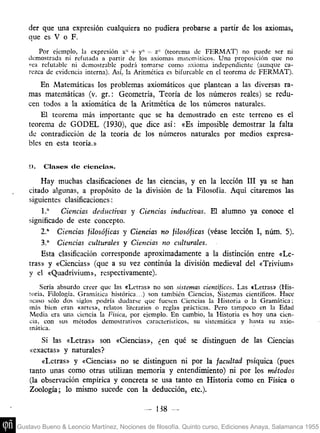 der que una expresión cualquiera no pudiera probarse a partir de los axiomas,
    que es V o F.
       Por ejemplo, la expresión x" + y" =- z" (teorema de FERMAT) no puede ser ni
   demostrada ni refutada a partir de los axiomas matemáticos. Una proposición que no
   sea refutable ni demostrable podrá tomarse como axioma independiente (aunque ca-
   rezca de evidencia interna). Así, la Aritmética es bifurcable en el teorema de FERMAT).
       En Matemáticas los problemas axiomáticos que plantean a las diversas ra-
   mas matemáticas (v. gr.: Geometría, Teoría de los números reales) se redu-
   cen todos a la axiomática de la Aritmética de los números naturales.
       El teorema más importante que se ha demostrado en este terreno es el
   teorema de GODEL (1930), que dice así: «Es imposible demostrar la falta
   de contradicción de la teoría de los números naturales por medios expresa-
   bles en esta teoría.»


    !).   Clases de ciencias.
        Hay muchas clasificaciones de las ciencias, y en la lección III ya se han
    citado algunas, a propósito de la división de la Filosofía. Aquí citaremos las
    siguientes clasificaciones:
        1." Ciencias deductivas y Ciencias inductivas. El alumno ya conoce el
    significado de este concepto.
        2." Ciencias filosóficas y Ciencias no filosóficas (véase lección I, núm. 5).
        3." Ciencias culturales y Ciencias no culturales.
        Esta clasificación corresponde aproximadamente a la distinción entre «Le-
    tras» y «Ciencias» (que a su vez continúa la división medieval del «Trivium»
    y el «Quadrivium», respectivamente).
        Sería absurdo creer que las «Letras» no son sistemas cientíjicos. Las «Letras» (His-
    loria, Filología, Gramática histórica...) son también Ciencias, Sistemas científicos. Hace
    acaso sólo dos siglos podría dudarse que fuesen Ciencias la Historia o la Gramática;
    más bien eran «artes», relatos literarios o reglas prácticas. Pero tampoco en la Edad
    Media era una ciencia la Física, por ejemplo. En cambio, la Historia es hoy una cien-
    cia, con sus métodos demostrativos característicos, su sistemática y hasta su axio-
    mática.
        Si las «Letras» son «Ciencias», ¿en qué se distinguen de las Ciencias
    «exactas» y naturales?
        «Letras» y «Ciencias» no se distinguen ni por la facultad psíquica (pues
    tanto unas como otras utilizan memoria y entendimiento) ni por los métodos
    (la observación empírica y concreta se usa tanto en Historia como en Física o
    Zoología; lo mismo sucede con la deducción, etc.).

                                           -   138    -

Gustavo Bueno & Leoncio Martínez, Nociones de filosofía. Quinto curso, Ediciones Anaya, Salamanca 1955
 
