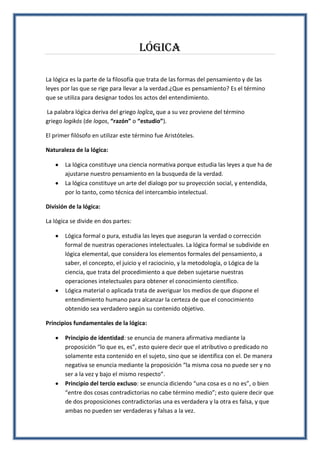 Lógica
La lógica es la parte de la filosofía que trata de las formas del pensamiento y de las
leyes por las que se rige para llevar a la verdad.¿Que es pensamiento? Es el término
que se utiliza para designar todos los actos del entendimiento.
La palabra lógica deriva del griego logĭca, que a su vez proviene del término
griego logikós (de logos, “razón” o “estudio”).
El primer filósofo en utilizar este término fue Aristóteles.
Naturaleza de la lógica:
La lógica constituye una ciencia normativa porque estudia las leyes a que ha de
ajustarse nuestro pensamiento en la busqueda de la verdad.
La lógica constituye un arte del dialogo por su proyección social, y entendida,
por lo tanto, como técnica del intercambio intelectual.
División de la lógica:
La lógica se divide en dos partes:
Lógica formal o pura, estudia las leyes que aseguran la verdad o corrección
formal de nuestras operaciones intelectuales. La lógica formal se subdivide en
lógica elemental, que considera los elementos formales del pensamiento, a
saber, el concepto, el juicio y el raciocinio, y la metodología, o Lógica de la
ciencia, que trata del procedimiento a que deben sujetarse nuestras
operaciones intelectuales para obtener el conocimiento científico.
Lógica material o aplicada trata de averiguar los medios de que dispone el
entendimiento humano para alcanzar la certeza de que el conocimiento
obtenido sea verdadero según su contenido objetivo.
Principios fundamentales de la lógica:
Principio de identidad: se enuncia de manera afirmativa mediante la
proposición “lo que es, es”, esto quiere decir que el atributivo o predicado no
solamente esta contenido en el sujeto, sino que se identifica con el. De manera
negativa se enuncia mediante la proposición “la misma cosa no puede ser y no
ser a la vez y bajo el mismo respecto”.
Principio del tercio excluso: se enuncia diciendo “una cosa es o no es”, o bien
“entre dos cosas contradictorias no cabe término medio”; esto quiere decir que
de dos proposiciones contradictorias una es verdadera y la otra es falsa, y que
ambas no pueden ser verdaderas y falsas a la vez.
 