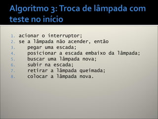1. acionar o interruptor;
2. se a lâmpada não acender, então
3. pegar uma escada;
4. posicionar a escada embaixo da lâmpada;
5. buscar uma lâmpada nova;
6. subir na escada;
7. retirar a lâmpada queimada;
8. colocar a lâmpada nova.
 