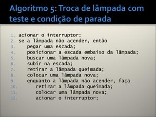 1. acionar o interruptor;
2. se a lâmpada não acender, então
3. pegar uma escada;
4. posicionar a escada embaixo da lâmpada;
5. buscar uma lâmpada nova;
6. subir na escada;
7. retirar a lâmpada queimada;
8. colocar uma lâmpada nova;
9. enquanto a lâmpada não acender, faça
10. retirar a lâmpada queimada;
11. colocar uma lâmpada nova;
12. acionar o interruptor;
 