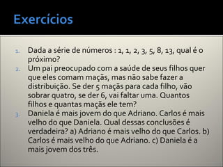 1. Dada a série de números : 1, 1, 2, 3, 5, 8, 13, qual é o
próximo?
2. Um pai preocupado com a saúde de seus filhos quer
que eles comam maçãs, mas não sabe fazer a
distribuição. Se der 5 maçãs para cada filho, vão
sobrar quatro, se der 6, vai faltar uma. Quantos
filhos e quantas maçãs ele tem?
3. Daniela é mais jovem do que Adriano. Carlos é mais
velho do que Daniela. Qual dessas conclusões é
verdadeira? a) Adriano é mais velho do que Carlos. b)
Carlos é mais velho do que Adriano. c) Daniela é a
mais jovem dos três.
 