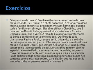  Oito pessoas de uma só família estão sentadas em volta de uma
mesa redonda. Seu Daniel é o chefe da família, é casado com dona
Marina, ótima cozinheira, principalmente aos domingos, quando
toda a família vem almoçar. Eles têm 3 filhos : Claudinho, que é
casado com Doroti; Luísa, que é solteira e estuda nos Estados
Unidos; e Júlio, que é viúvo. A filha de Claudinho e Doroti chama-
se Sônia e sempre se senta entre os dois. Os filhos de Júlio
chamam-se Pedro e Paulo, sempre estão brigando, e a avó não
permite que se sentem juntos. Júlio sempre coloca os cotovelos na
mesa e isso irrita Doroti, que sempre fica longe dele. Júlio prefere
sentar-se no lado esquerdo do pai. Dona Marina tem um carinho
especial pelo neto Pedro e está sentada ao lado dele, enquanto
conversa animadamente com sua nora, que está à sua esquerda.
Paulo sempre chega depois que o almoço foi servido e nunca fica
contente com o lugar que sobrou para ele. Em que lugares estão
sentadas todas as pessoas em volta da mesa ?
 