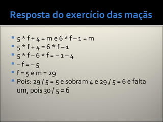 Resposta do exercício das maçãs
 5 * f + 4 = m e 6 * f – 1 = m
 5 * f + 4 = 6 * f – 1
 5 * f – 6 * f = – 1 – 4
 – f = – 5
 f = 5 e m = 29
 Pois: 29 / 5 = 5 e sobram 4 e 29 / 5 = 6 e falta
um, pois 30 / 5 = 6
 
