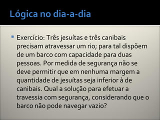  Exercício: Três jesuítas e três canibais
precisam atravessar um rio; para tal dispõem
de um barco com capacidade para duas
pessoas. Por medida de segurança não se
deve permitir que em nenhuma margem a
quantidade de jesuítas seja inferior à de
canibais. Qual a solução para efetuar a
travessia com segurança, considerando que o
barco não pode navegar vazio?
 